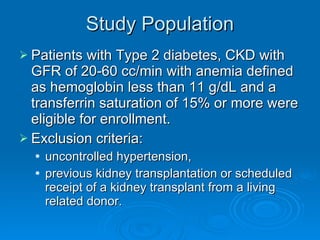 Study Population Patients with Type 2 diabetes, CKD with GFR of 20-60 cc/min with anemia defined as hemoglobin less than 11 g/dL and a transferrin saturation of 15% or more were eligible for enrollment. Exclusion criteria: uncontrolled hypertension,  previous kidney transplantation or scheduled  receipt of a kidney transplant from a living related donor. 