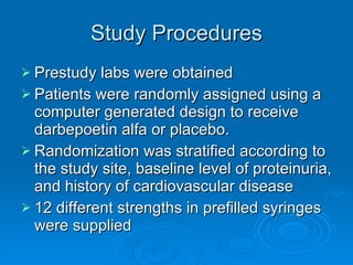 Study Procedures Prestudy labs were obtained Patients were randomly assigned using a computer generated design to receive darbepoetin alfa or placebo. Randomization was stratified according to the study site, baseline level of proteinuria, and history of cardiovascular disease 12 different strengths in prefilled syringes were supplied 