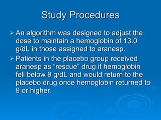 Study Procedures An algorithm was designed to adjust the dose to maintain a hemoglobin of 13.0 g/dL in those assigned to aranesp. Patients in the placebo group received aranesp as “rescue” drug if hemoglobin fell below 9 g/dL and would return to the placebo drug once hemoglobin returned to 9 or higher. 