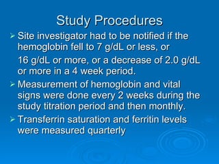 Study Procedures Site investigator had to be notified if the hemoglobin fell to 7 g/dL or less, or  16 g/dL or more, or a decrease of 2.0 g/dL or more in a 4 week period. Measurement of hemoglobin and vital signs were done every 2 weeks during the study titration period and then monthly. Transferrin saturation and ferritin levels were measured quarterly 