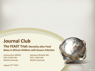 Journal Club
The FEAST Trial: Mortality after Fluid
Bolus in African Children with Severe Infection
Farooq Khan MDCM
PGY-4 FRCP-EM
McGill University
August 22nd 2012
Salvatore Mottillo MD
PGY-1 FRCP-EM
McGill University
 