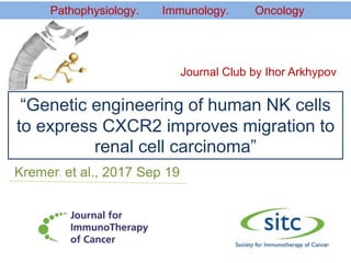 “Genetic engineering of human NK cells
to express CXCR2 improves migration to
renal cell carcinoma”
Kremer1 et al., 2017 Sep 19
Pathophysiology. Immunology. Oncology
Journal Club by Ihor Arkhypov
 