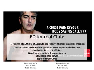 ED Journal Club:
T. Reichlin et al. Utility of Absolute and Relative Changes in Cardiac Troponin
Concentrations in the Early Diagnosis of Acute Myocardial Infarction.
Circulation. 2011;124:136-145
Novel high-sensitivity Troponin Assays
EBM topic: ROC curves
September 19st 2011
Farooq Khan MDCM
PGY3 FRCP-EM
McGill University
Rohit Mohindra MD
PGY1 FRCP-EM
McGill University
 