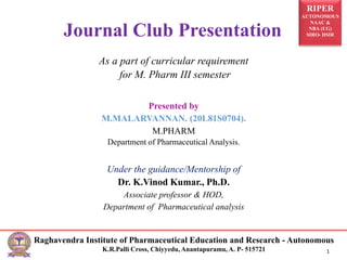 RIPER
AUTONOMOUS
NAAC &
NBA (UG)
SIRO- DSIR
Raghavendra Institute of Pharmaceutical Education and Research - Autonomous
K.R.Palli Cross, Chiyyedu, Anantapuramu, A. P- 515721 1
As a part of curricular requirement
for M. Pharm III semester
Presented by
M.MALARVANNAN. (20L81S0704).
M.PHARM
Department of Pharmaceutical Analysis.
Under the guidance/Mentorship of
Dr. K.Vinod Kumar., Ph.D.
Associate professor & HOD,
Department of Pharmaceutical analysis
Journal Club Presentation
 