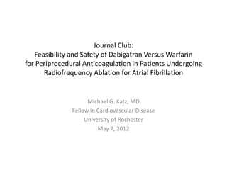 Journal Club:
   Feasibility and Safety of Dabigatran Versus Warfarin
for Periprocedural Anticoagulation in Patients Undergoing
      Radiofrequency Ablation for Atrial Fibrillation


                     Michael G. Katz, MD
               Fellow in Cardiovascular Disease
                    University of Rochester
                         May 7, 2012
 