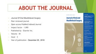• Journal Of Oral Maxillofacial Surgery
• Peer reviewed journal
• Open access PubMed Indexed Journal
• Impact factor – 1.895
• Published by – Elsevier Inc.
• Volume – 81
• Issue – 3
• Year of publication - December 29 , 2018
 