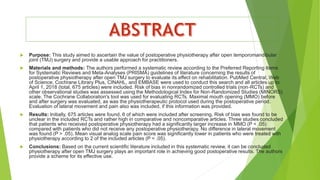  Purpose: This study aimed to ascertain the value of postoperative physiotherapy after open temporomandibular
joint (TMJ) surgery and provide a usable approach for practitioners.
 Materials and methods: The authors performed a systematic review according to the Preferred Reporting Items
for Systematic Reviews and Meta-Analyses (PRISMA) guidelines of literature concerning the results of
postoperative physiotherapy after open TMJ surgery to evaluate its effect on rehabilitation. PubMed Central, Web
of Science, Cochrane Library Plus, CINAHL, and EMBASE were used to conduct this search and all articles up to
April 1, 2018 (total, 675 articles) were included. Risk of bias in nonrandomized controlled trials (non-RCTs) and
other observational studies was assessed using the Methodological Index for Non-Randomized Studies (MINORS)
scale. The Cochrane Collaboration's tool was used for evaluating RCTs. Maximal mouth opening (MMO) before
and after surgery was evaluated, as was the physiotherapeutic protocol used during the postoperative period.
Evaluation of lateral movement and pain also was included, if this information was provided.
 Results: Initially, 675 articles were found, 6 of which were included after screening. Risk of bias was found to be
unclear in the included RCTs and rather high in comparative and noncomparative articles. Three studies concluded
that patients who received postoperative physiotherapy had a significantly larger increase in MMO (P < .05)
compared with patients who did not receive any postoperative physiotherapy. No difference in lateral movement
was found (P > .05). Mean visual analog scale pain score was significantly lower in patients who were treated with
physiotherapy according to 2 of the included articles (P < .05).
 Conclusions: Based on the current scientific literature included in this systematic review, it can be concluded
physiotherapy after open TMJ surgery plays an important role in achieving good postoperative results. The authors
provide a scheme for its effective use.
 