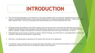  The role of physiotherapy is very important in articular surgeries such as total knee replacement or in hip
surgery. Although physiotherapy is a non surgical treatment for temporomandibular disorders ( TMDs) and it has
been explored well , the use of postoperative physiotherapy has not been explored that well.
 Although temporomandibular joint (TMJ) surgery aims to improve joint movement and alleviate joint pain,
surgery-induced disuse muscle atrophy of the masticatory muscles can occur. Furthermore, immobilization can
lead to capsular changes and adhesion formation, because abnormal scar tissue formation can occur.
 Physiotherapy can be active or passive in nature. Passive therapy can entail heat or cold application to relax the
muscles or decrease inflammation, respectively.
 Exercises, including passive opening of the mouth with the aid of an apparatus.
 In contrast, active exercises rely on muscle and joint activation, such as electrostimulation of the muscle, and
opening and closing of the joint by the patient without any assistance
 