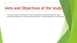  This study aimed to ascertain the value of postoperative physiotherapy after open
temporomandibular joint (TMJ) surgery and provide a usable approach for practitioners
Aims and Objectives of the study:
 