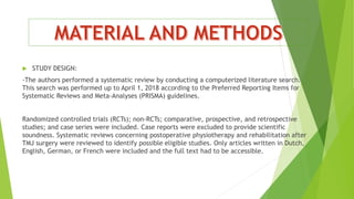  STUDY DESIGN:
-The authors performed a systematic review by conducting a computerized literature search.
This search was performed up to April 1, 2018 according to the Preferred Reporting Items for
Systematic Reviews and Meta-Analyses (PRISMA) guidelines.
Randomized controlled trials (RCTs); non-RCTs; comparative, prospective, and retrospective
studies; and case series were included. Case reports were excluded to provide scientific
soundness. Systematic reviews concerning postoperative physiotherapy and rehabilitation after
TMJ surgery were reviewed to identify possible eligible studies. Only articles written in Dutch,
English, German, or French were included and the full text had to be accessible.
 
