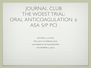 JOURNAL CLUB
    THE WOEST TRIAL:
ORAL ANTICOAGULATION ±
       ASA S/P PCI

           MICHAEL G. KATZ
        FELLOW IN CARDIOLOGY
       UNIVERSITY OF ROCHESTER
          NOVEMBER 1, 2012
 