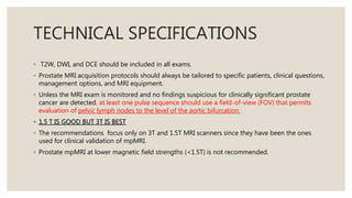 TECHNICAL SPECIFICATIONS
◦ T2W, DWI, and DCE should be included in all exams.
◦ Prostate MRI acquisition protocols should always be tailored to specific patients, clinical questions,
management options, and MRI equipment.
◦ Unless the MRI exam is monitored and no findings suspicious for clinically significant prostate
cancer are detected, at least one pulse sequence should use a field-of-view (FOV) that permits
evaluation of pelvic lymph nodes to the level of the aortic bifurcation.
◦ 1.5 T IS GOOD BUT 3T IS BEST
◦ The recommendations focus only on 3T and 1.5T MRI scanners since they have been the ones
used for clinical validation of mpMRI.
◦ Prostate mpMRI at lower magnetic field strengths (<1.5T) is not recommended.
 