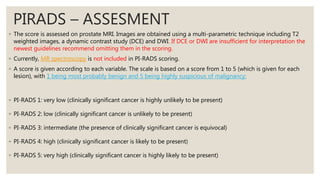 PIRADS – ASSESMENT
◦ The score is assessed on prostate MRI. Images are obtained using a multi-parametric technique including T2
weighted images, a dynamic contrast study (DCE) and DWI. If DCE or DWI are insufficient for interpretation the
newest guidelines recommend omitting them in the scoring.
◦ Currently, MR spectroscopy is not included in PI-RADS scoring.
◦ A score is given according to each variable. The scale is based on a score from 1 to 5 (which is given for each
lesion), with 1 being most probably benign and 5 being highly suspicious of malignancy:
◦ PI-RADS 1: very low (clinically significant cancer is highly unlikely to be present)
◦ PI-RADS 2: low (clinically significant cancer is unlikely to be present)
◦ PI-RADS 3: intermediate (the presence of clinically significant cancer is equivocal)
◦ PI-RADS 4: high (clinically significant cancer is likely to be present)
◦ PI-RADS 5: very high (clinically significant cancer is highly likely to be present)
 