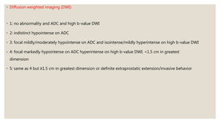 ◦ Diffusion weighted imaging (DWI)
◦ 1: no abnormality and ADC and high b-value DWI
◦ 2: indistinct hypointense on ADC
◦ 3: focal mildly/moderately hypointense on ADC and isointense/mildly hyperintense on high b-value DWI
◦ 4: focal markedly hypointense on ADC hyperintense on high b-value DWI; <1.5 cm in greatest
dimension
◦ 5: same as 4 but ≥1.5 cm in greatest dimension or definite extraprostatic extension/invasive behavior
 