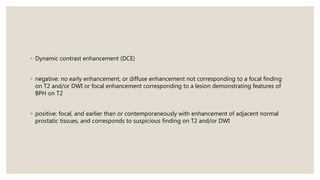 ◦ Dynamic contrast enhancement (DCE)
◦ negative: no early enhancement, or diffuse enhancement not corresponding to a focal finding
on T2 and/or DWI or focal enhancement corresponding to a lesion demonstrating features of
BPH on T2
◦ positive: focal, and earlier than or contemporaneously with enhancement of adjacent normal
prostatic tissues, and corresponds to suspicious finding on T2 and/or DWI
 