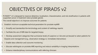 OBJECTIVES OF PIRADS v2
◦ PI-RADS™ v2 is designed to improve detection, localization, characterization, and risk stratification in patients with
suspected cancer in treatment naïve prostate glands.
◦ The overall objective is to improve outcomes for patients
1. Establish minimum acceptable technical parameters for prostate mpMRI
2. • Simplify and standardize the terminology and content of radiology reports
3. • Facilitate the use of MRI data for targeted biopsy
4. • Develop assessment categories that summarize levels of suspicion or risk and can beused to select patients for
biopsies and management (e.g., observation strategy vs. immediate intervention)
5. • Enable data collection and outcome monitoring
6. • Educate radiologists on prostate MRI reporting and reduce variability in imaging interpretations
7. • Enhance interdisciplinary communications with referring clinicians
 