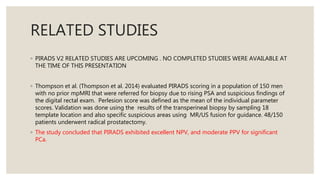 RELATED STUDIES
◦ PIRADS V2 RELATED STUDIES ARE UPCOMING . NO COMPLETED STUDIES WERE AVAILABLE AT
THE TIME OF THIS PRESENTATION
◦ Thompson et al. (Thompson et al. 2014) evaluated PIRADS scoring in a population of 150 men
with no prior mpMRI that were referred for biopsy due to rising PSA and suspicious findings of
the digital rectal exam. Perlesion score was defined as the mean of the individual parameter
scores. Validation was done using the results of the transperineal biopsy by sampling 18
template location and also specific suspicious areas using MR/US fusion for guidance. 48/150
patients underwent radical prostatectomy.
◦ The study concluded that PIRADS exhibited excellent NPV, and moderate PPV for significant
PCa.
 