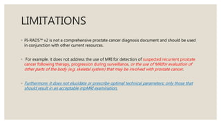 LIMITATIONS
◦ PI-RADS™ v2 is not a comprehensive prostate cancer diagnosis document and should be used
in conjunction with other current resources.
◦ For example, it does not address the use of MRI for detection of suspected recurrent prostate
cancer following therapy, progression during surveillance, or the use of MRIfor evaluation of
other parts of the body (e.g. skeletal system) that may be involved with prostate cancer.
◦ Furthermore, it does not elucidate or prescribe optimal technical parameters; only those that
should result in an acceptable mpMRI examination.
 