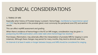 CLINICAL CONSIDERATIONS
1. TIMING OF MRI
Especially when history of Prostate biopsy is present. Hemorrhage, manifested as hyperintense signal
on T1W, may be present in the prostate gland, most commonly the peripheral zone (PZ) and seminal
vesicle.
This can affect mpMRI assessment and grading.
When there is evidence of hemorrhage in the PZ on MR images, consideration may be given to
postponing the MRI examination until a later date when hemorrhage has resolved. *
Post biopsy nflammation, may adversely affect the interpretation of prostate MRI for staging in some
instances. Although these changes may persist for many months, they tend to diminish over time.
An Interval of at least 6 weeks or longer between biopsy and MRI should be considered for staging.
 