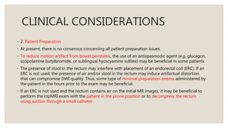 CLINICAL CONSIDERATIONS
◦ 2. Patient Preparation
◦ At present, there is no consensus concerning all patient preparation issues.
◦ To reduce motion artifact from bowel peristalsis, the use of an antispasmodic agent (e.g. glucagon,
scopolamine butylbromide, or sublingual hyoscyamine sulfate) may be beneficial in some patients
◦ The presence of stool in the rectum may interfere with placement of an endorectal coil (ERC). If an
ERC is not used, the presence of air and/or stool in the rectum may induce artifactual distortion
that can compromise DWI quality. Thus, some type of minimal preparation enema administered by
the patient in the hours prior to the exam may be beneficial.
◦ If an ERC is not used and the rectum contains air on the initial MR images, it may be beneficial to
perform the mpMRI exam with the patient in the prone position or to decompress the rectum
using suction through a small catheter.
 