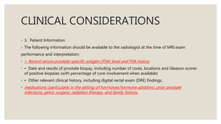 CLINICAL CONSIDERATIONS
◦ 3. Patient Information
◦ The following information should be available to the radiologist at the time of MRI exam
performance and interpretation:
◦ • Recent serum prostate-specific antigen (PSA) level and PSA history
◦ • Date and results of prostate biopsy, including number of cores, locations and Gleason scores
of positive biopsies (with percentage of core involvement when available)
◦ • Other relevant clinical history, including digital rectal exam (DRE) findings,
◦ medications (particularly in the setting of hormones/hormone ablation), prior prostate
infections, pelvic surgery, radiation therapy, and family history.
 