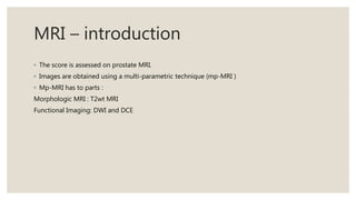MRI – introduction
◦ The score is assessed on prostate MRI.
◦ Images are obtained using a multi-parametric technique (mp-MRI )
◦ Mp-MRI has to parts :
Morphologic MRI : T2wt MRI
Functional Imaging: DWI and DCE
 