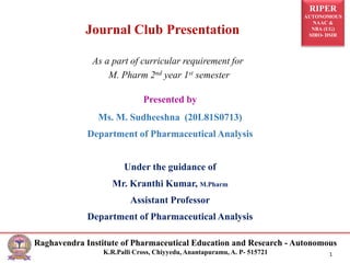 RIPER
AUTONOMOUS
NAAC &
NBA (UG)
SIRO- DSIR
Raghavendra Institute of Pharmaceutical Education and Research - Autonomous
K.R.Palli Cross, Chiyyedu, Anantapuramu, A. P- 515721 1
Presented by
Ms. M. Sudheeshna (20L81S0713)
Department of Pharmaceutical Analysis
Under the guidance of
Mr. Kranthi Kumar, M.Pharm
Assistant Professor
Department of Pharmaceutical Analysis
As a part of curricular requirement for
M. Pharm 2nd year 1st semester
Journal Club Presentation
 