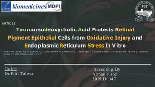 Presenting By
Arman Firoz
20PhD0047
Tauroursodeoxycholic Acid Protects Retinal
Pigment Epithelial Cells from Oxidative Injury and
Endoplasmic Reticulum Stress In Vitro
ARTIC LE
REEM HASABALLAH ALHASANI 1,2 , MOHAMMAD ALMARHOUN 2, XINZHI ZHOU 2, JAMES REILLY 2, STEVEN PATTERSON 2, ZHIHONG
ZENG 3,* AND XINHUA SHU 2,4,5,*
Guide
Dr.Priti Talwar
1
 