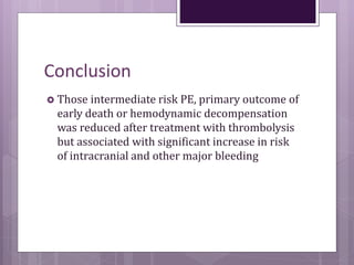 Conclusion
 Those intermediate risk PE, primary outcome of
early death or hemodynamic decompensation
was reduced after treatment with thrombolysis
but associated with significant increase in risk
of intracranial and other major bleeding
 