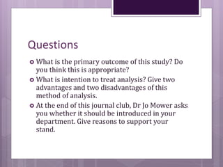 Questions
 What is the primary outcome of this study? Do
you think this is appropriate?
 What is intention to treat analysis? Give two
advantages and two disadvantages of this
method of analysis.
 At the end of this journal club, Dr Jo Mower asks
you whether it should be introduced in your
department. Give reasons to support your
stand.
 