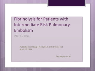 Fibrinolysis for Patients with
Intermediate Risk Pulmonary
Embolism
PEITHO Trial
Published in N Engl J Med 2014; 370:1402-1411
April 10 2014
by Meyer et al
 