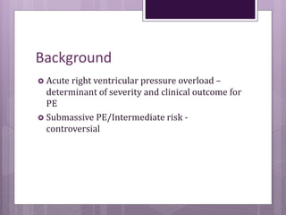 Background
 Acute right ventricular pressure overload –
determinant of severity and clinical outcome for
PE
 Submassive PE/Intermediate risk -
controversial
 