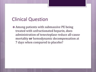 Clinical Question
 Among patients with submassive PE being
treated with unfractionated heparin, does
administration of tenecteplase reduce all-cause
mortality or hemodynamic decompensation at
7 days when compared to placebo?
 