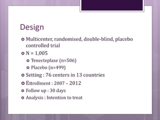 Design
 Multicenter, randomised, double-blind, placebo
controlled trial
 N = 1,005
 Tenecteplase (n=506)
 Placebo (n=499)
 Setting : 76 centers in 13 countries
 Enrollment : 2007 – 2012
 Follow up : 30 days
 Analysis : Intention to treat
 
