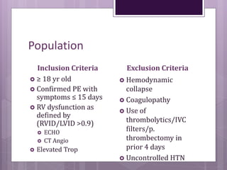 Population
Inclusion Criteria
 ≥ 18 yr old
 Confirmed PE with
symptoms ≤ 15 days
 RV dysfunction as
defined by
(RVID/LVID >0.9)
 ECHO
 CT Angio
 Elevated Trop
Exclusion Criteria
 Hemodynamic
collapse
 Coagulopathy
 Use of
thrombolytics/IVC
filters/p.
thrombectomy in
prior 4 days
 Uncontrolled HTN
 