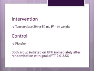 Intervention
 Tenecteplase 30mg-50 mg IV – by weight
Control
 Placebo
Both group initiated on UFH immediately after
randomisation with goal aPTT 2.0-2.5X
 