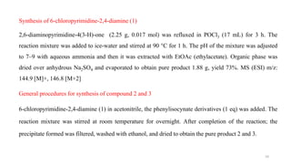 Synthesis of 6-chloropyrimidine-2,4-diamine (1)
2,6-diaminopyrimidine-4(3-H)-one (2.25 g, 0.017 mol) was refluxed in POCl3 (17 mL) for 3 h. The
reaction mixture was added to ice-water and stirred at 90 °C for 1 h. The pH of the mixture was adjusted
to 7–9 with aqueous ammonia and then it was extracted with EtOAc (ethylacetate). Organic phase was
dried over anhydrous Na2SO4 and evaporated to obtain pure product 1.88 g, yield 73%. MS (ESI) m/z:
144.9 [M]+, 146.8 [M+2]
General procedures for synthesis of compound 2 and 3
6-chloropyrimidine-2,4-diamine (1) in acetonitrile, the phenylisocynate derivatives (1 eq) was added. The
reaction mixture was stirred at room temperature for overnight. After completion of the reaction; the
precipitate formed was filtered, washed with ethanol, and dried to obtain the pure product 2 and 3.
10
 