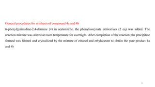 General procedures for synthesis of compound 4a and 4b
6-phenylpyrimidine-2,4-diamine (4) in acetonitrile, the phenylisocynate derivatives (2 eq) was added. The
reaction mixture was stirred at room temperature for overnight. After completion of the reaction; the precipitate
formed was filtered and crystallized by the mixture of ethanol and ethylacetate to obtain the pure product 4a
and 4b
11
 