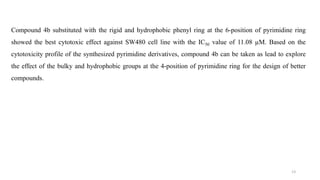 Compound 4b substituted with the rigid and hydrophobic phenyl ring at the 6-position of pyrimidine ring
showed the best cytotoxic effect against SW480 cell line with the IC50 value of 11.08 µM. Based on the
cytotoxicity profile of the synthesized pyrimidine derivatives, compound 4b can be taken as lead to explore
the effect of the bulky and hydrophobic groups at the 4-position of pyrimidine ring for the design of better
compounds.
13
 