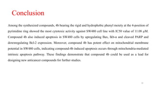Conclusion
Among the synthesized compounds, 4b bearing the rigid and hydrophobic phenyl moiety at the 4-position of
pyrimidine ring showed the most cytotoxic activity against SW480 cell line with IC50 value of 11.08 µM.
Compound 4b also induced apoptosis in SW480 cells by upregulating Bax, Ikb-α and cleaved PARP and
downregulating Bcl-2 expression. Moreover, compound 4b has potent effect on mitochondrial membrane
potential in SW480 cells, indicating compound-4b induced apoptosis occurs through mitochondria-mediated
intrinsic apoptosis pathway. These findings demonstrate that compound 4b could be used as a lead for
designing new anticancer compounds for further studies.
18
 
