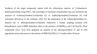Synthesis of the target compounds started with the chlorination reaction of 2,4-diamino-6-
hydroxypyrimidine using POCl3. The urea linker at 4-position of pyrimidine ring was formed by the
reaction of 6-chloropyrimidine-2,4-diamine (1) or 6-phenylpyrimidine2,4-diamine (4) with
isocyanate derivatives in the moderate yield. For the preparation of the 6-phenylpyrimidine-2,4-
diamine (4), 6- chloropyrimidine-2,4-diamine underwent a Suzuki coupling reaction with
phenylboronic acid in DME (Dimethyl ether) in the presence of Pd(PPh3)4 and 2 M Na2CO3. Final
compounds (2a-e, 3a-e) were prepared via reaction of the chloropyrimidines (2 and 3) with
appropriate amine derivatives in the mixture of DMF:H2O:IPA (1:1:1) under reflux 48 hours
9
 