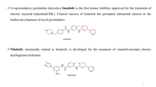 A representative pyrimidine derivative Imatinib is the first kinase inhibitor approved for the treatment of
chronic myeloid leukemia(CML). Clinical success of Imatinib has prompted substantial interest in the
further development of novel pyrimidines.
Nilotinib, structurally related to Imatinib, is developed for the treatment of imatinib-resistant chronic
myelogenous leukemia.
4
 