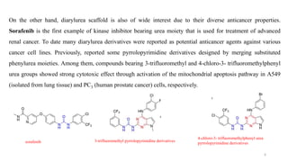 On the other hand, diarylurea scaffold is also of wide interest due to their diverse anticancer properties.
Sorafenib is the first example of kinase inhibitor bearing urea moiety that is used for treatment of advanced
renal cancer. To date many diarylurea derivatives were reported as potential anticancer agents against various
cancer cell lines. Previously, reported some pyrrolopyrimidine derivatives designed by merging substituted
phenylurea moieties. Among them, compounds bearing 3-trifluoromethyl and 4-chloro-3- trifluoromethylphenyl
urea groups showed strong cytotoxic effect through activation of the mitochondrial apoptosis pathway in A549
(isolated from lung tissue) and PC3 (human prostate cancer) cells, respectively.
sorafenib 3-trifluoromethyl pyrrolopyrimidine derivatives
4-chloro-3- trifluoromethylphenyl urea
pyrrolopyrimidine derivatives
6
 