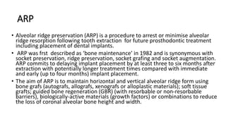 ARP
• Alveolar ridge preservation (ARP) is a procedure to arrest or minimise alveolar
ridge resorption following tooth extraction for future prosthodontic treatment
including placement of dental implants.
• ARP was frst described as ‘bone maintenance’ in 1982 and is synonymous with
socket preservation, ridge preservation, socket grafing and socket augmentation.
ARP commits to delaying implant placement by at least three to six months after
extraction with potentially longer treatment times compared with immediate
and early (up to four months) implant placement.
• The aim of ARP is to maintain horizontal and vertical alveolar ridge form using
bone grafs (autografs, allografs, xenografs or alloplastic materials); soft tissue
grafts; guided bone regeneration (GBR) (with resorbable or non-resorbable
barriers), biologically-active materials (growth factors) or combinations to reduce
the loss of coronal alveolar bone height and width.
 