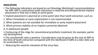 INDICATION
• The following indications are based on an Osteology Workshop’s recommendations
for ARP. ARP is used where tooth extraction is required and delayed dental implant
placement in that site is likely at some point:
• Implant placement is planned at a time point later than tooth extraction, such as:
1. When immediate or early implantation is not recommended
2. When patients are not available for immediate or early implant placement
3. When primary stability of an implant cannot be obtained
4. In adolescent people
• Contouring of the ridge for conventional prosthetic treatment; for example, pontic
site development
• The cost/benefit ratio is positive. Consideration may be given to the cost of ARP at
the time of tooth extraction compared with the likelihood of GBR at a later date and
its associated cost.
• Reducing the need for elevation of the sinus foor.
 