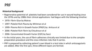 PRF
Historical background
• Regenerative potential of platelets had been considered for use in wound healing since
the 1970s and by 1980s their clinical applications had begun with the following timeline:
• 1970- Fibrin Glue by Matras
• 1997- Platelet Rich Plasma by Whitman et al
• 1999- Plasma Rich In Growth Factor (PRGF) by Anitua et al
• 2006- Platelet Rich Fibrin by Choukroun et al
• 2006- Concentrated Growth Factor (CGF) by Sacci
• In the initial years, the use of fibrin adhesives clinically was limited due to the complex
preparation procedure and the cross-infection risks that it carries.
• PRP is prepared by collecting patient’s own blood in a test tube in which anticoagulants
are added. After the first spin, three different layers are formed.
 