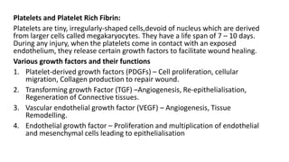 Platelets and Platelet Rich Fibrin:
Platelets are tiny, irregularly-shaped cells,devoid of nucleus which are derived
from larger cells called megakaryocytes. They have a life span of 7 – 10 days.
During any injury, when the platelets come in contact with an exposed
endothelium, they release certain growth factors to facilitate wound healing.
Various growth factors and their functions
1. Platelet-derived growth factors (PDGFs) – Cell proliferation, cellular
migration, Collagen production to repair wound.
2. Transforming growth Factor (TGF) –Angiogenesis, Re-epithelialisation,
Regeneration of Connective tissues.
3. Vascular endothelial growth factor (VEGF) – Angiogenesis, Tissue
Remodelling.
4. Endothelial growth factor – Proliferation and multiplication of endothelial
and mesenchymal cells leading to epithelialisation
 