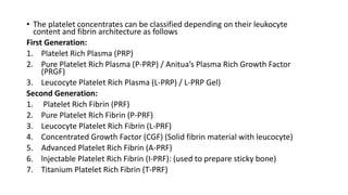 • The platelet concentrates can be classified depending on their leukocyte
content and fibrin architecture as follows
First Generation:
1. Platelet Rich Plasma (PRP)
2. Pure Platelet Rich Plasma (P-PRP) / Anitua’s Plasma Rich Growth Factor
(PRGF)
3. Leucocyte Platelet Rich Plasma (L-PRP) / L-PRP Gel)
Second Generation:
1. Platelet Rich Fibrin (PRF)
2. Pure Platelet Rich Fibrin (P-PRF)
3. Leucocyte Platelet Rich Fibrin (L-PRF)
4. Concentrated Growth Factor (CGF) (Solid fibrin material with leucocyte)
5. Advanced Platelet Rich Fibrin (A-PRF)
6. lnjectable Platelet Rich Fibrin (I-PRF): (used to prepare sticky bone)
7. Titanium Platelet Rich Fibrin (T-PRF)
 
