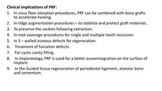 Clinical implications of PRF:
1. In sinus floor elevation procedures, PRF can be combined with bone grafts
to accelerate healing.
2. In ridge augmentation procedures – to stabilize and protect graft materials.
3. To preserve the sockets following extraction.
4. In root coverage procedures for single and multiple tooth recession.
5. In 3 – walled osseous defects for regeneration.
6. Treatment of furcation defects.
7. For cystic cavity filling.
8. In Implantology, PRF is used for a better osseointegration on the surface of
implant.
9. In the Guided tissue regeneration of periodontal ligament, alveolar bone
and cementum.
 