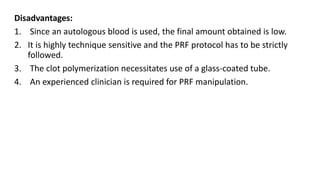 Disadvantages:
1. Since an autologous blood is used, the final amount obtained is low.
2. It is highly technique sensitive and the PRF protocol has to be strictly
followed.
3. The clot polymerization necessitates use of a glass-coated tube.
4. An experienced clinician is required for PRF manipulation.
 